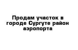 Продам участок в городе Сургуте район аэропорта